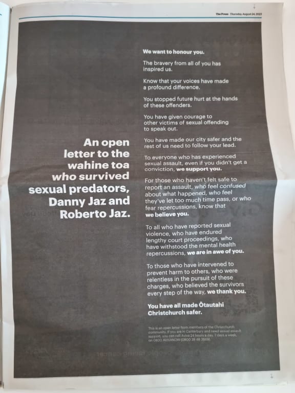 An open letter written to the survivors had been published in Christchurch's The Press newspaper this morning. It began by saying "We want to honour you. The bravery from all of you has inspired us." "Know that your voices have made a profound difference. You stopped future hurt at the hands of these offenders," the letter said. It thanked the victims for making the city safer, and said it supported and believed all survivors, including those who had felt unable to report an assault. "To all who have reported sexual violence, who have endured lengthy court proceedings, who have withstood the mental repercussions, we are in awe of you." A note underneath said it was written by "members of the Christchurch community", and provided the phone number for Aviva, which offers 24/7 sexual violence support.