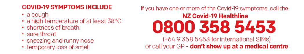 Covid-19 symptoms include: a cough, a high temperature of at least 38C, shortness of breath, sore throat, sneezing and runny nose, loss of smell or taste. If you have one or more of these call the NZ Covid-19 Healthline on 08003585453 (+64 9 358 5453 for international SIMs) or call your GP.