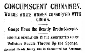 NZ Truth Newspaper headline dated 1908: CONCUPISCENT CHINAMEN. WHERE WHITE WOMEN CONSORTED WITH CHOWS. George Howe the Beastly Brothel-keeper. HORRIBLE REVELATIONS IN THE MAGISTRATE'S COURT.