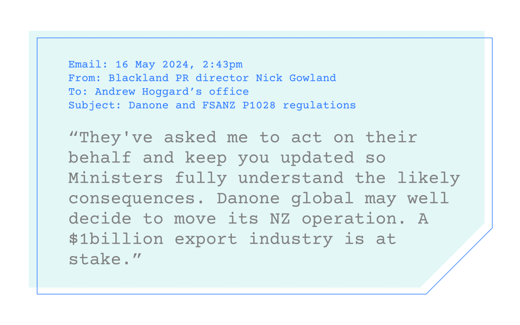 Quote: “They've asked me to act on their behalf and keep you updated so Ministers fully understand the likely consequences. Danone global may well decide to move its NZ operation. A $1billion export industry is at stake.”
